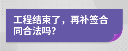 工程結(jié)束了，再補(bǔ)簽合同合法嗎？