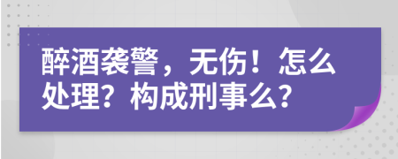 醉酒襲警，無(wú)傷！怎么處理？構(gòu)成刑事么？