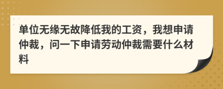 單位無緣無故降低我的工資，我想申請仲裁，問一下申請勞動仲裁需要什么材料