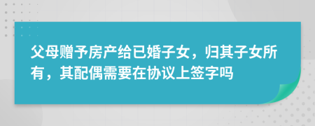 父母贈予房產(chǎn)給已婚子女，歸其子女所有，其配偶需要在協(xié)議上簽字嗎