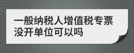 一般納稅人增值稅專票沒開單位可以嗎