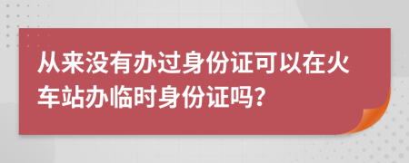 從來沒有辦過身份證可以在火車站辦臨時身份證嗎？
