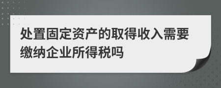 處置固定資產(chǎn)的取得收入需要繳納企業(yè)所得稅嗎