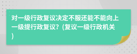 對(duì)一級(jí)行政復(fù)議決定不服還能不能向上一級(jí)提行政復(fù)議？(復(fù)議一級(jí)行政機(jī)關(guān))