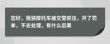 您好，我騎摩托車被交警抓住，開了罰單，不去處理，有什么后果