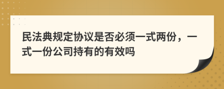 民法典規(guī)定協(xié)議是否必須一式兩份，一式一份公司持有的有效嗎