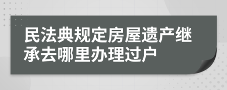 民法典規(guī)定房屋遺產(chǎn)繼承去哪里辦理過戶