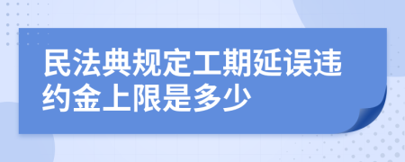 民法典規(guī)定工期延誤違約金上限是多少