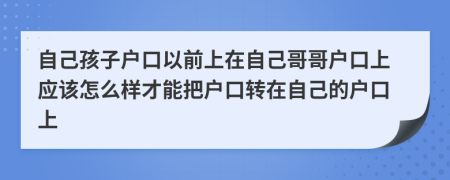 自己孩子戶口以前上在自己哥哥戶口上應(yīng)該怎么樣才能把戶口轉(zhuǎn)在自己的戶口上
