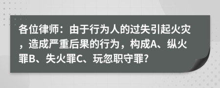 各位律師：由于行為人的過失引起火災(zāi)，造成嚴(yán)重后果的行為，構(gòu)成A、縱火罪B、失火罪C、玩忽職守罪?