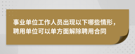事業(yè)單位工作人員出現(xiàn)以下哪些情形，聘用單位可以單方面解除聘用合同