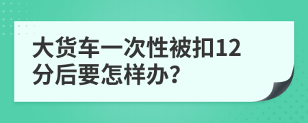 大貨車(chē)一次性被扣12分后要怎樣辦？