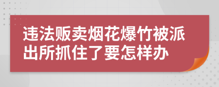 違法販賣煙花爆竹被派出所抓住了要怎樣辦