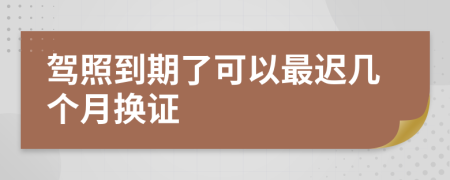 駕照到期了可以最遲幾個月?lián)Q證