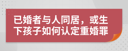 已婚者與人同居，或生下孩子如何認(rèn)定重婚罪