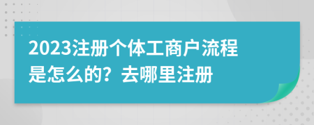 2023注冊個體工商戶流程是怎么的？去哪里注冊