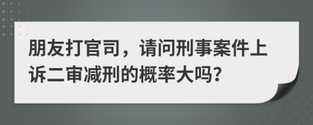 朋友打官司，請問刑事案件上訴二審減刑的概率大嗎？