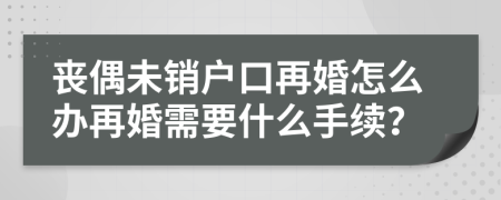 喪偶未銷戶口再婚怎么辦再婚需要什么手續(xù)？
