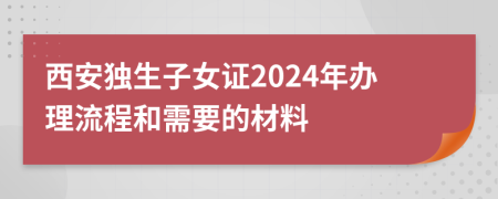 西安獨生子女證2024年辦理流程和需要的材料