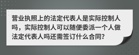 營業(yè)執(zhí)照上的法定代表人是實際控制人嗎，實際控制人可以隨便委派一個人做法定代表人嗎還需簽訂什么合同？