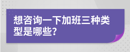 想咨詢一下加班三種類型是哪些?
