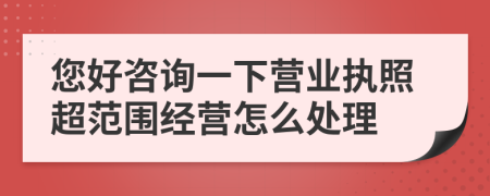 您好咨詢一下營業(yè)執(zhí)照超范圍經(jīng)營怎么處理