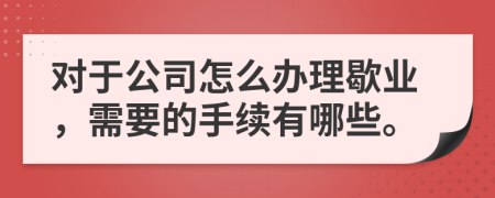 對(duì)于公司怎么辦理歇業(yè)，需要的手續(xù)有哪些。