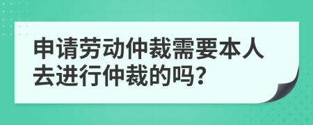 申請勞動仲裁需要本人去進(jìn)行仲裁的嗎？