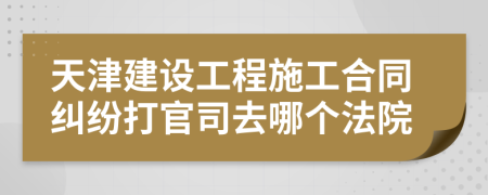 天津建設(shè)工程施工合同糾紛打官司去哪個(gè)法院