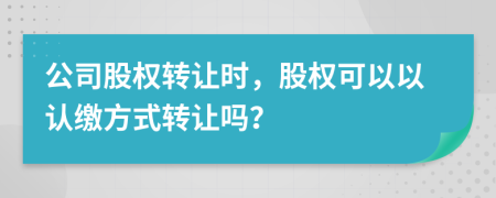 公司股權(quán)轉(zhuǎn)讓時(shí)，股權(quán)可以以認(rèn)繳方式轉(zhuǎn)讓嗎？