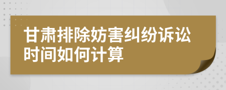 甘肅排除妨害糾紛訴訟時間如何計算
