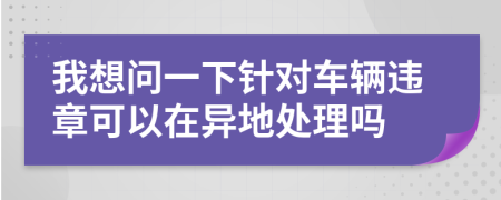我想問(wèn)一下針對(duì)車(chē)輛違章可以在異地處理嗎