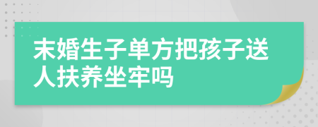 末婚生子單方把孩子送人扶養(yǎng)坐牢嗎