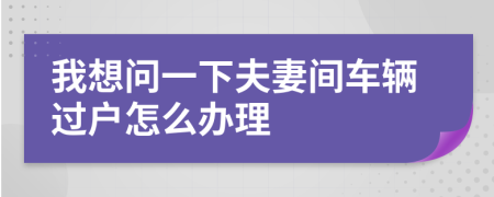 我想問(wèn)一下夫妻間車(chē)輛過(guò)戶(hù)怎么辦理