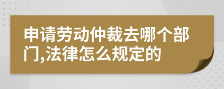 申請勞動仲裁去哪個部門,法律怎么規(guī)定的
