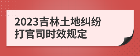 2023吉林土地糾紛打官司時效規(guī)定