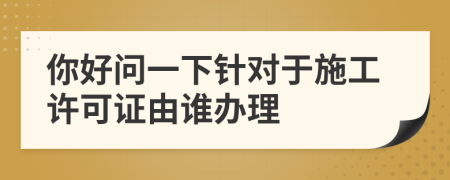 你好問一下針對(duì)于施工許可證由誰(shuí)辦理