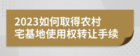 2023如何取得農(nóng)村宅基地使用權(quán)轉(zhuǎn)讓手續(xù)