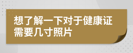 想了解一下對于健康證需要幾寸照片
