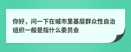你好，問一下在城市里基層群眾性自治組織一般是指什么委員會(huì)