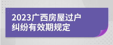 2023廣西房屋過戶糾紛有效期規(guī)定