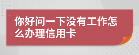 你好問一下沒有工作怎么辦理信用卡
