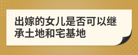 出嫁的女兒是否可以繼承土地和宅基地