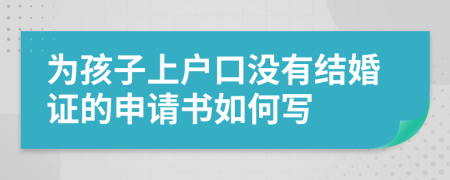 為孩子上戶口沒有結(jié)婚證的申請書如何寫