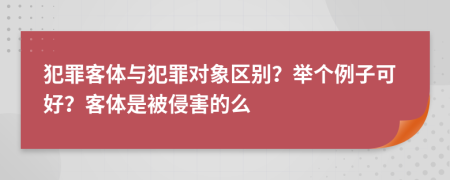 犯罪客體與犯罪對象區(qū)別？舉個例子可好？客體是被侵害的么