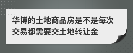 華博的土地商品房是不是每次交易都需要交土地轉讓金