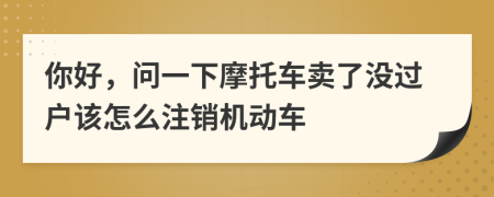 你好，問一下摩托車賣了沒過戶該怎么注銷機(jī)動(dòng)車