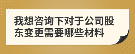 我想咨詢下對于公司股東變更需要哪些材料