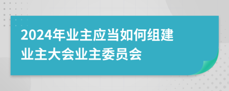 2024年業(yè)主應(yīng)當(dāng)如何組建業(yè)主大會(huì)業(yè)主委員會(huì)