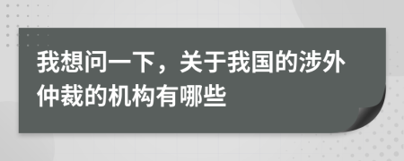 我想問(wèn)一下，關(guān)于我國(guó)的涉外仲裁的機(jī)構(gòu)有哪些